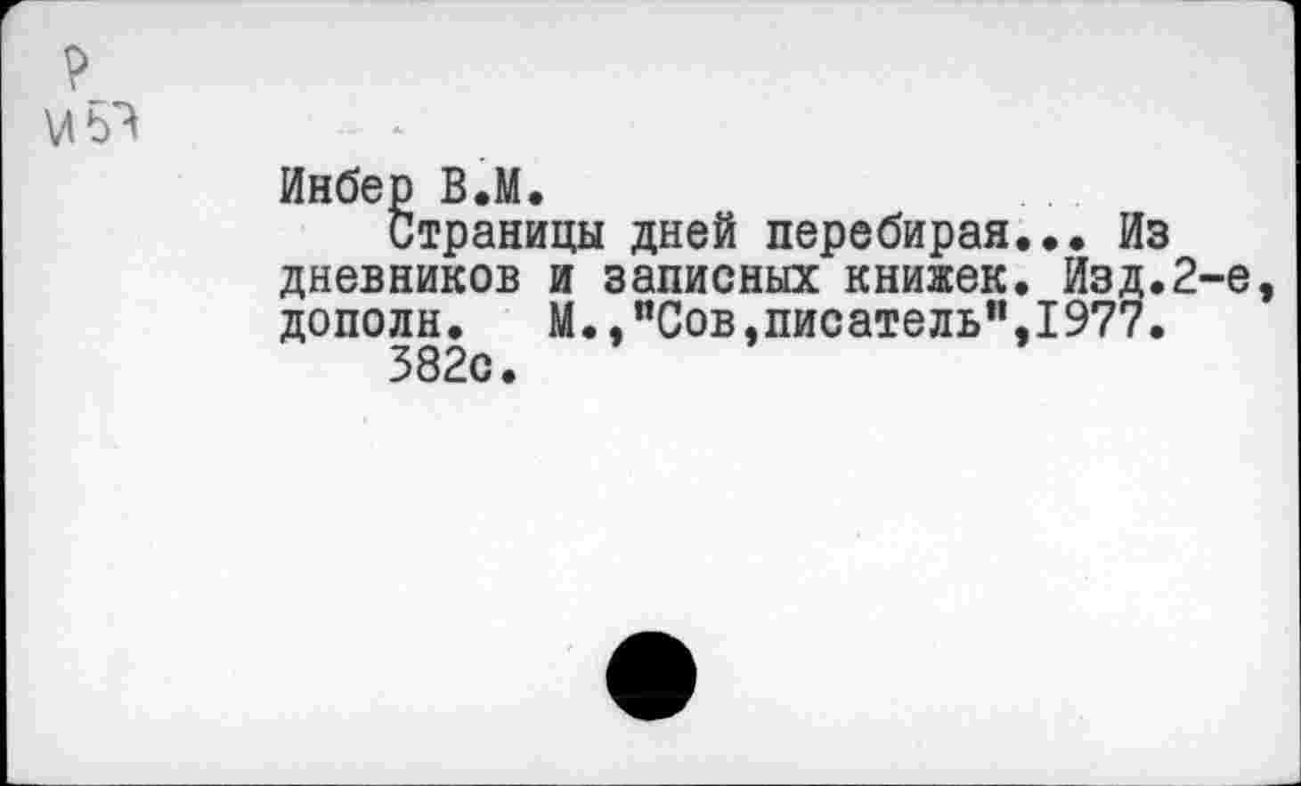 ﻿Инбер В.М.
Страницы дней перебирая... Из дневников и записных книжек. Изд.2-е дополн.	М.,"Сов»писатель”,1977.
382с.